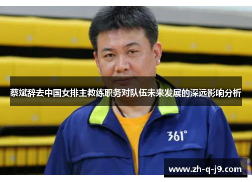 蔡斌辞去中国女排主教练职务对队伍未来发展的深远影响分析
