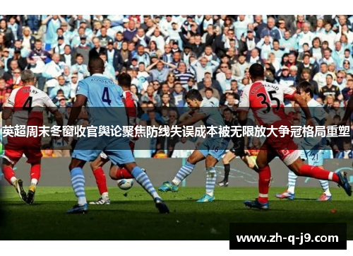 英超周末冬窗收官舆论聚焦防线失误成本被无限放大争冠格局重塑