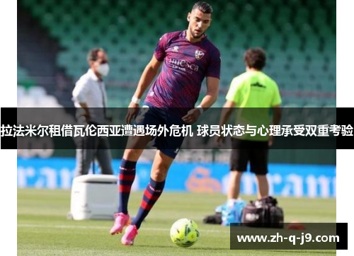 拉法米尔租借瓦伦西亚遭遇场外危机 球员状态与心理承受双重考验