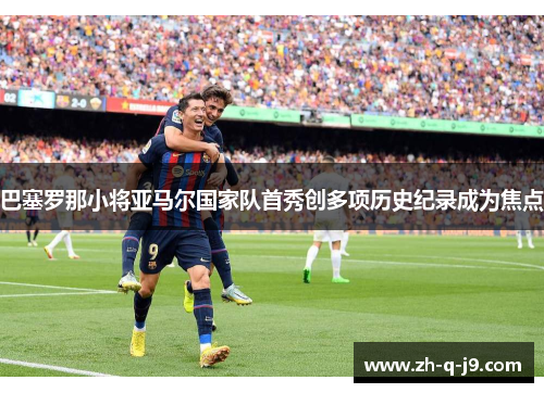 巴塞罗那小将亚马尔国家队首秀创多项历史纪录成为焦点 巴塞罗那小将亚马尔国家队首秀创多项历史纪录成为焦点