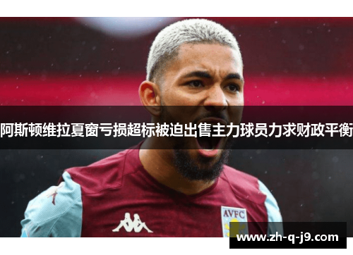阿斯顿维拉夏窗亏损超标被迫出售主力球员力求财政平衡 阿斯顿维拉夏窗亏损超标被迫出售主力球员力求财政平衡